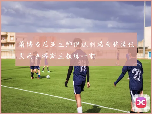 前博洛尼亚主帅伊达利诺或将接任贝西克塔斯主教练一职