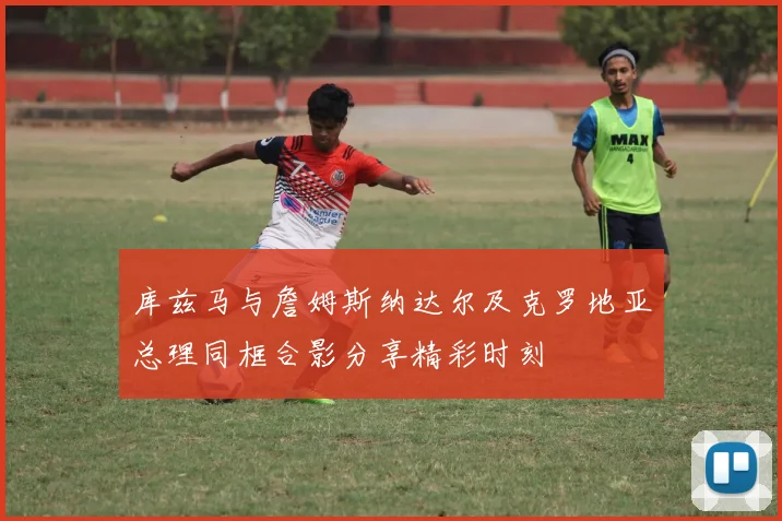 库兹马与詹姆斯纳达尔及克罗地亚总理同框合影分享精彩时刻