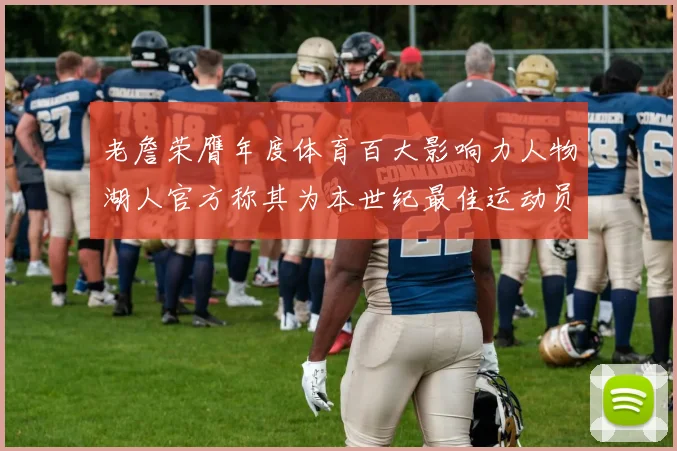 老詹荣膺年度体育百大影响力人物湖人官方称其为本世纪最佳运动员