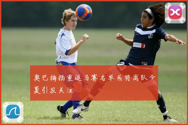 奥巴梅扬重返马赛名单或将离队今夏引发关注