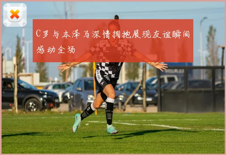 C罗与本泽马深情拥抱展现友谊瞬间感动全场