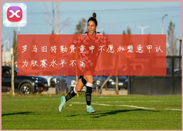 罗马旧将勒费重申不愿加盟意甲认为联赛水平不高