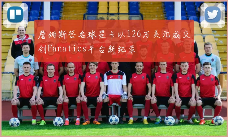 詹姆斯签名球星卡以126万美元成交创Fanatics平台新纪录