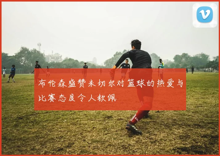 布伦森盛赞米切尔对篮球的热爱与比赛态度令人钦佩