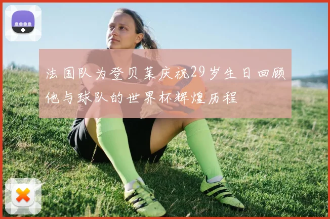 法国队为登贝莱庆祝29岁生日回顾他与球队的世界杯辉煌历程