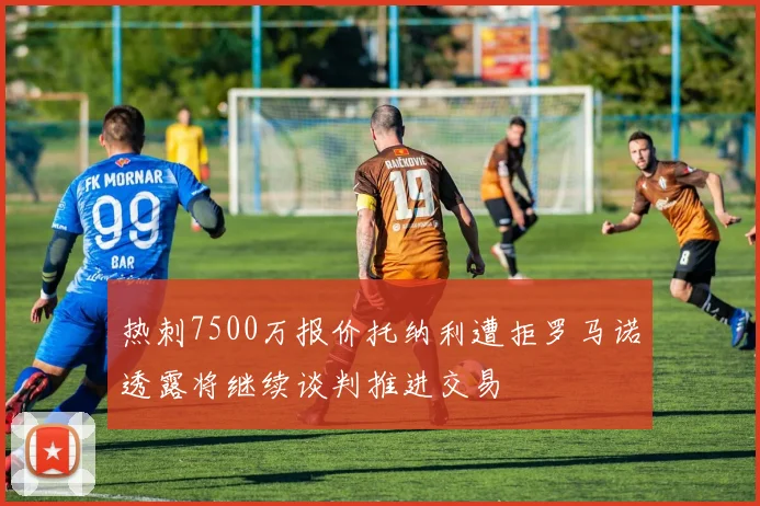 热刺7500万报价托纳利遭拒罗马诺透露将继续谈判推进交易