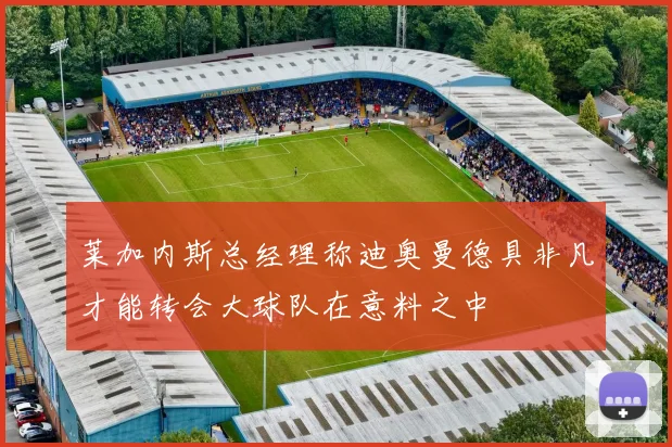 莱加内斯总经理称迪奥曼德具非凡才能转会大球队在意料之中