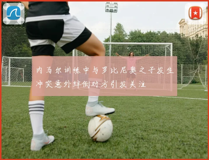 内马尔训练中与罗比尼奥之子发生冲突意外绊倒对方引发关注