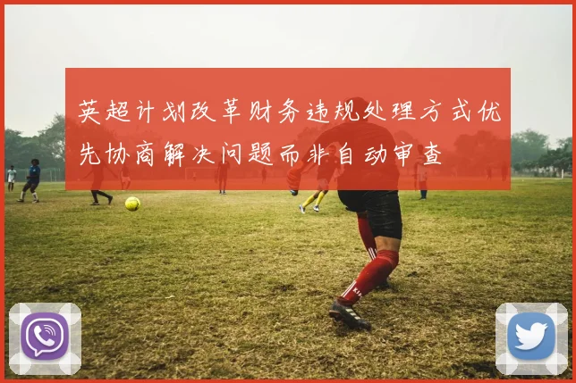 英超计划改革财务违规处理方式优先协商解决问题而非自动审查