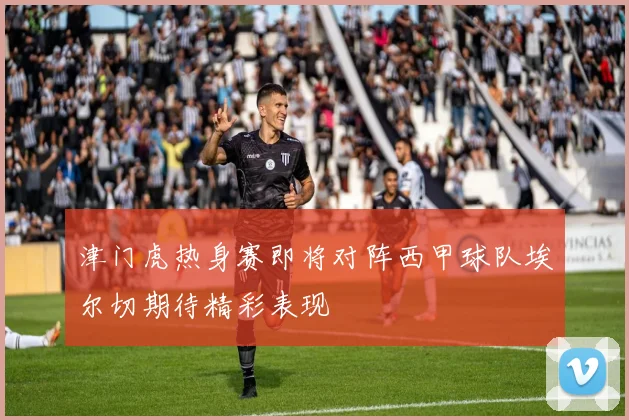 津门虎热身赛即将对阵西甲球队埃尔切期待精彩表现