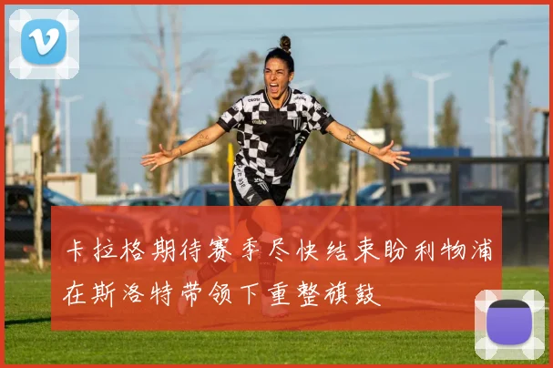 卡拉格期待赛季尽快结束盼利物浦在斯洛特带领下重整旗鼓