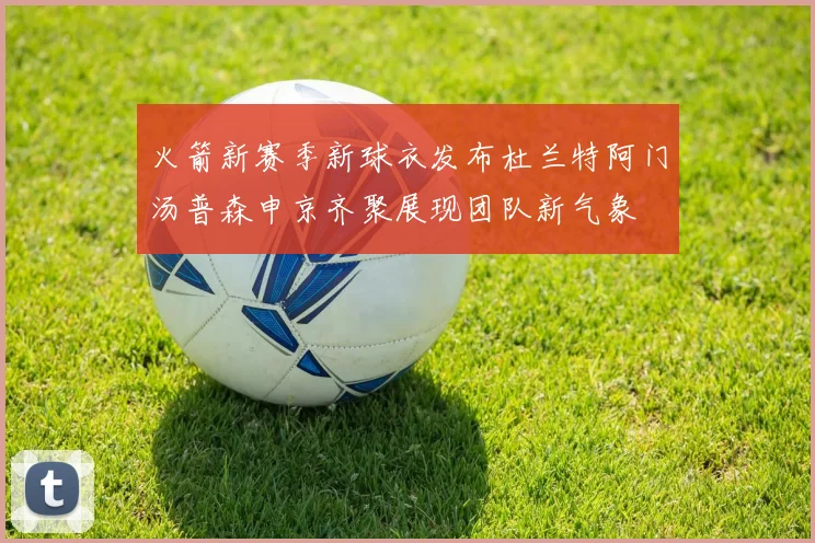 火箭新赛季新球衣发布杜兰特阿门汤普森申京齐聚展现团队新气象