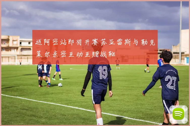 迈阿密站即将开赛苏亚雷斯与勒克莱尔亲密互动互赠战靴