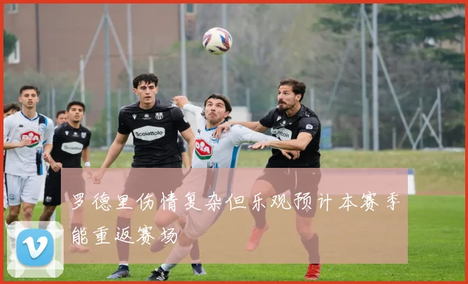 罗德里伤情复杂但乐观预计本赛季能重返赛场