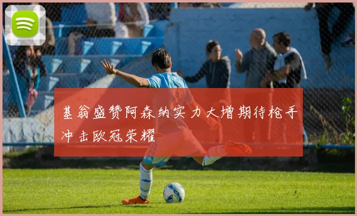 基翁盛赞阿森纳实力大增期待枪手冲击欧冠荣耀