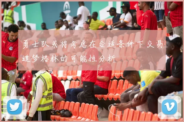 勇士队或将考虑在合适条件下交易追梦格林的可能性分析