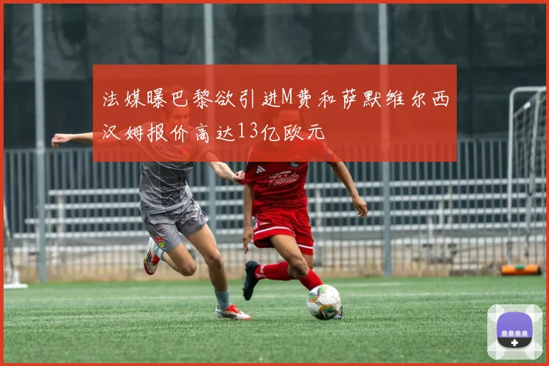 法媒曝巴黎欲引进M费和萨默维尔西汉姆报价高达13亿欧元