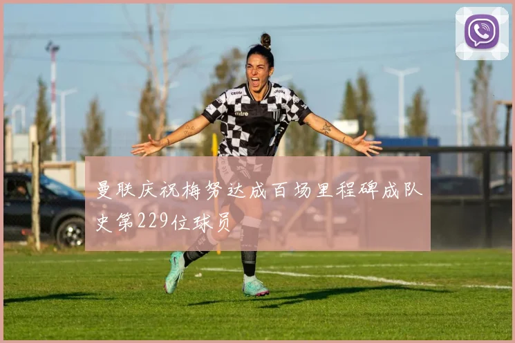 曼联庆祝梅努达成百场里程碑成队史第229位球员