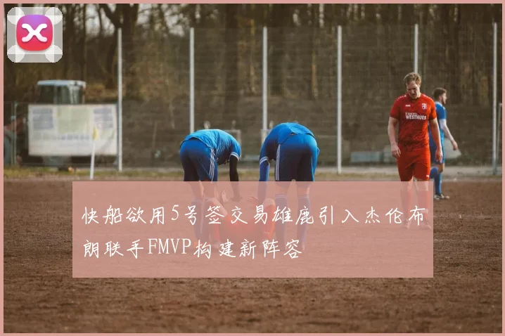 快船欲用5号签交易雄鹿引入杰伦布朗联手FMVP构建新阵容